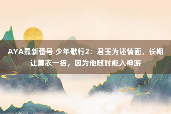 AYA最新番号 少年歌行2：君玉为还情面，长期让莫衣一招，因为他随时能入神游