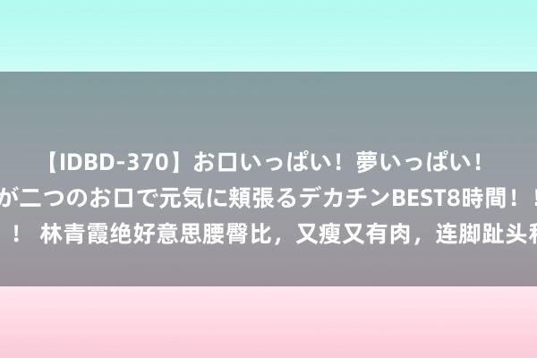 【IDBD-370】お口いっぱい！夢いっぱい！ MEGAマラ S級美女達が二つのお口で元気に頬張るデカチンBEST8時間！！ 林青霞绝好意思腰臀比，又瘦又有肉，连脚趾头和粗眉毛王人是好意思的