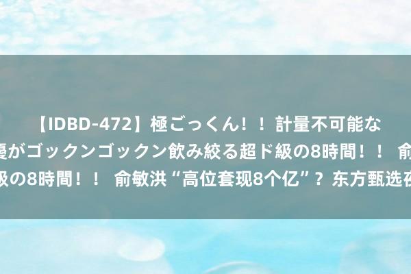 【IDBD-472】極ごっくん！！計量不可能な爆量ザーメンをS級女優がゴックンゴックン飲み絞る超ド級の8時間！！ 俞敏洪“高位套现8个亿”？东方甄选夜深辟谣