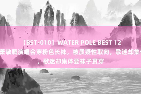 【BST-010】WATER POLE BEST 12GALs 8時間 萧敬腾演唱会穿粉色长袜，被质疑性取向，歌迷却集体要袜子贯穿