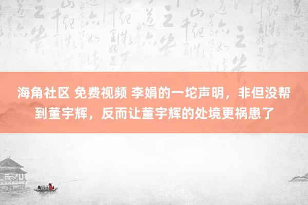 海角社区 免费视频 李娟的一坨声明，非但没帮到董宇辉，反而让董宇辉的处境更祸患了