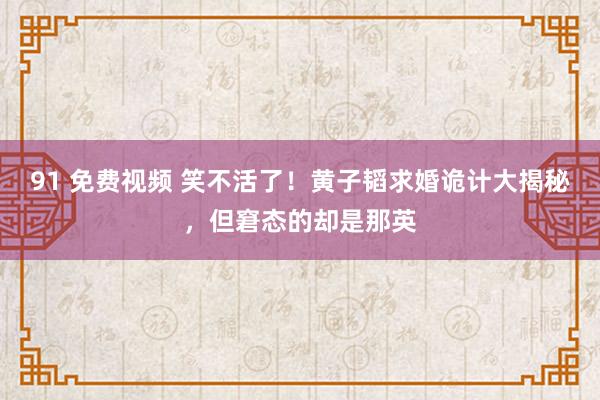 91 免费视频 笑不活了！黄子韬求婚诡计大揭秘，但窘态的却是那英