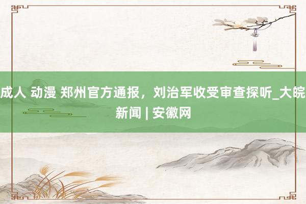 成人 动漫 郑州官方通报，刘治军收受审查探听_大皖新闻 | 安徽网