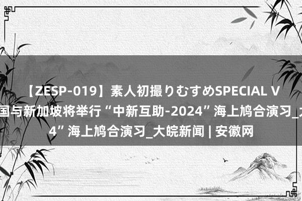 【ZESP-019】素人初撮りむすめSPECIAL Vol.3 国防部：中国与新加坡将举行“中新互助-2024”海上鸠合演习_大皖新闻 | 安徽网