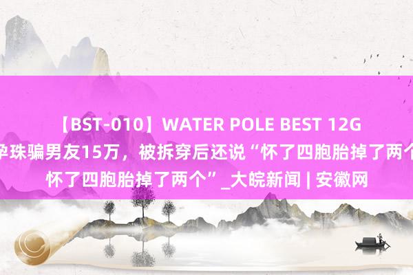 【BST-010】WATER POLE BEST 12GALs 8時間 女子谎称孕珠骗男友15万，被拆穿后还说“怀了四胞胎掉了两个”_大皖新闻 | 安徽网