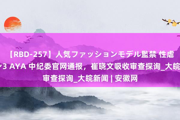 【RBD-257】人気ファッションモデル監禁 性虐コレクション3 AYA 中纪委官网通报，崔晓文吸收审查探询_大皖新闻 | 安徽网