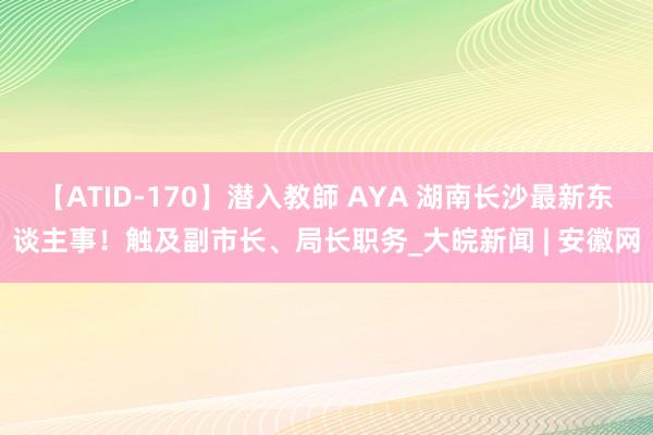 【ATID-170】潜入教師 AYA 湖南长沙最新东谈主事！触及副市长、局长职务_大皖新闻 | 安徽网