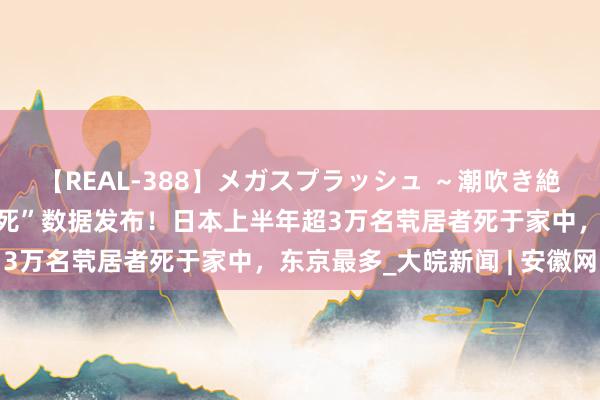 【REAL-388】メガスプラッシュ ～潮吹き絶頂スペシャル～ “稳固死”数据发布！日本上半年超3万名茕居者死于家中，东京最多_大皖新闻 | 安徽网