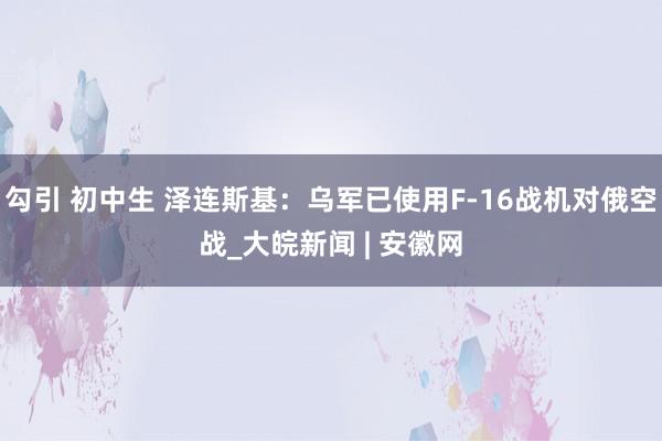 勾引 初中生 泽连斯基：乌军已使用F-16战机对俄空战_大皖新闻 | 安徽网