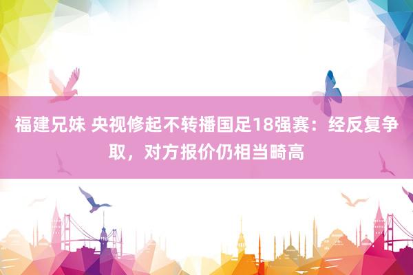 福建兄妹 央视修起不转播国足18强赛：经反复争取，对方报价仍相当畸高