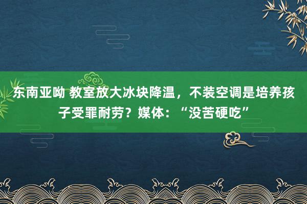 东南亚呦 教室放大冰块降温，不装空调是培养孩子受罪耐劳？媒体：“没苦硬吃”