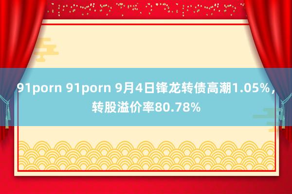 91porn 91porn 9月4日锋龙转债高潮1.05%，转股溢价率80.78%