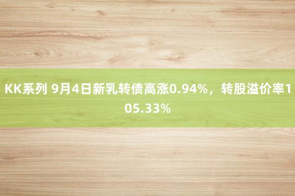 KK系列 9月4日新乳转债高涨0.94%，转股溢价率105.33%