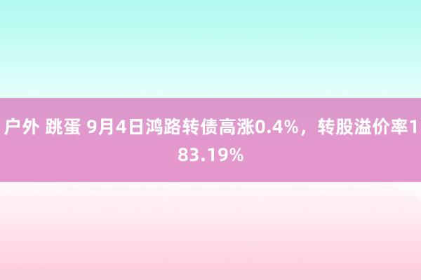 户外 跳蛋 9月4日鸿路转债高涨0.4%，转股溢价率183.19%