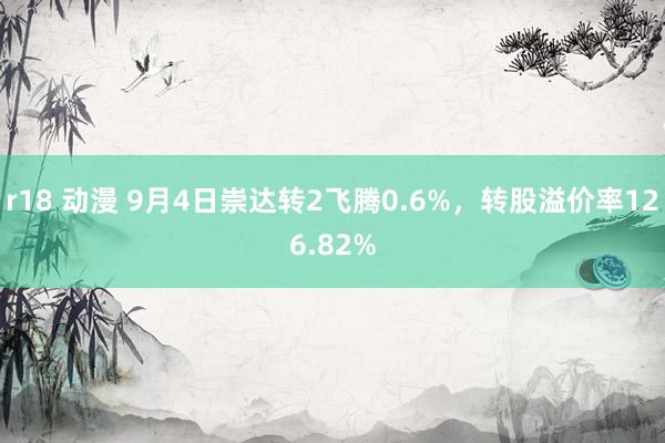 r18 动漫 9月4日崇达转2飞腾0.6%，转股溢价率126.82%