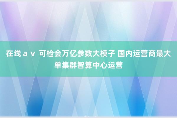 在线ａｖ 可检会万亿参数大模子 国内运营商最大单集群智算中心运营