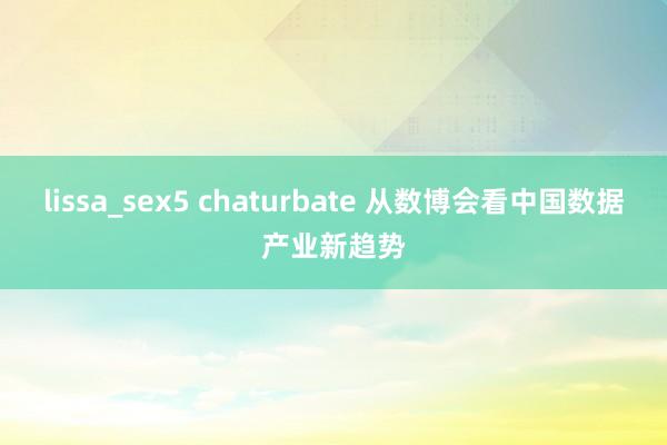 lissa_sex5 chaturbate 从数博会看中国数据产业新趋势