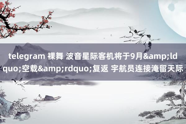 telegram 裸舞 波音星际客机将于9月&ldquo;空载&rdquo;复返 宇航员连接淹留天际