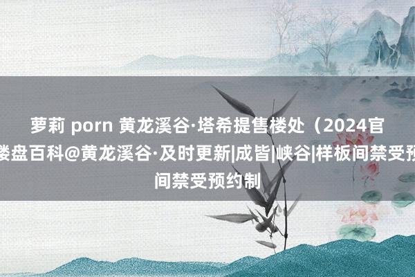 萝莉 porn 黄龙溪谷·塔希提售楼处（2024官网）楼盘百科@黄龙溪谷·及时更新|成皆|峡谷|样板间禁受预约制