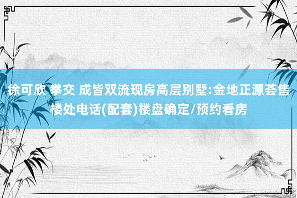 徐可欣 拳交 成皆双流现房高层别墅:金地正源荟售楼处电话(配套)楼盘确定/预约看房