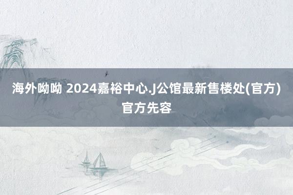 海外呦呦 2024嘉裕中心.J公馆最新售楼处(官方)官方先容