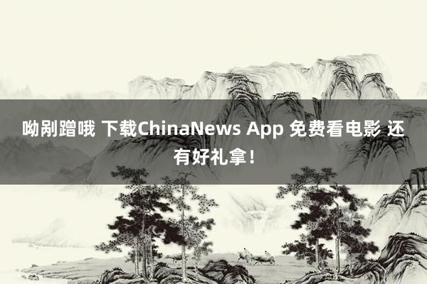 呦剐蹭哦 下载ChinaNews App 免费看电影 还有好礼拿！