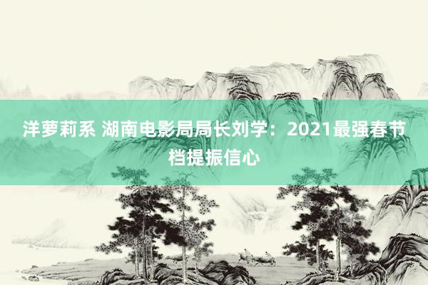 洋萝莉系 湖南电影局局长刘学：2021最强春节档提振信心