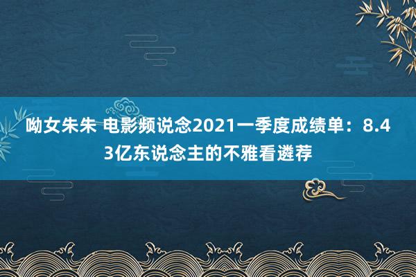 呦女朱朱 电影频说念2021一季度成绩单：8.43亿东说念主的不雅看遴荐