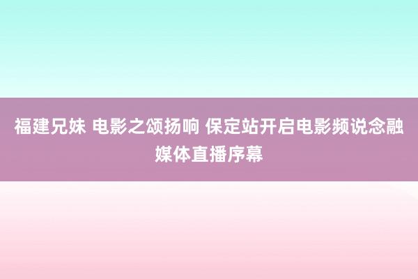 福建兄妹 电影之颂扬响 保定站开启电影频说念融媒体直播序幕