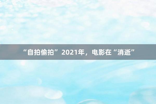 “自拍偷拍” 2021年，电影在“消逝”