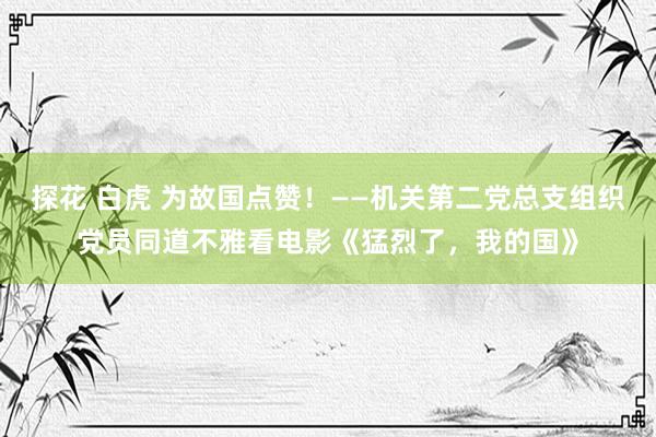 探花 白虎 为故国点赞！——机关第二党总支组织党员同道不雅看电影《猛烈了，我的国》