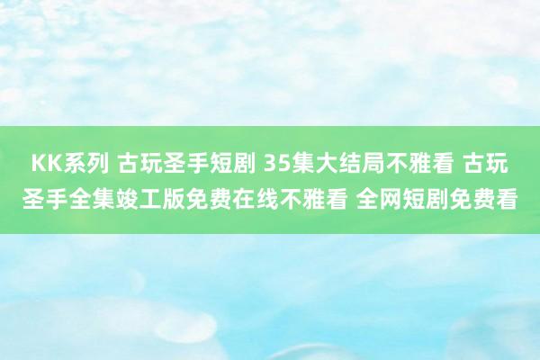 KK系列 古玩圣手短剧 35集大结局不雅看 古玩圣手全集竣工版免费在线不雅看 全网短剧免费看