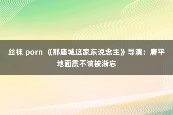 丝袜 porn 《那座城这家东说念主》导演：唐平地面震不该被渐忘