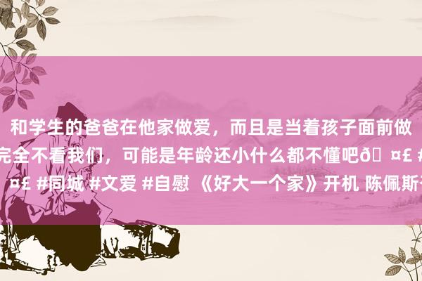 和学生的爸爸在他家做爱，而且是当着孩子面前做爱，太刺激了，孩子完全不看我们，可能是年龄还小什么都不懂吧🤣 #同城 #文爱 #自慰 《好大一个家》开机 陈佩斯召集“全笑星声势”