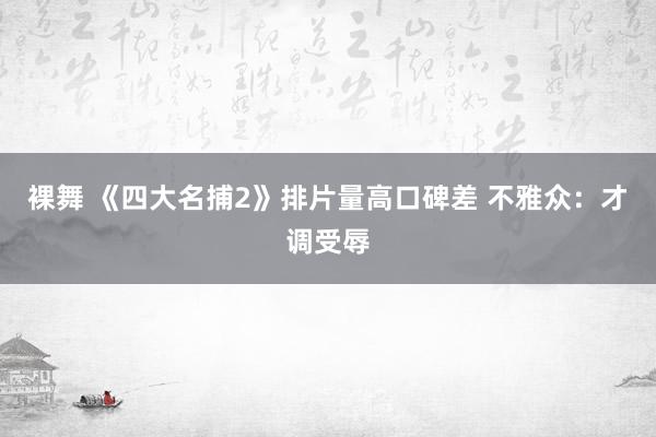 裸舞 《四大名捕2》排片量高口碑差 不雅众：才调受辱