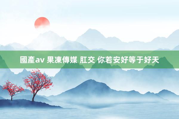 國產av 果凍傳媒 肛交 你若安好等于好天