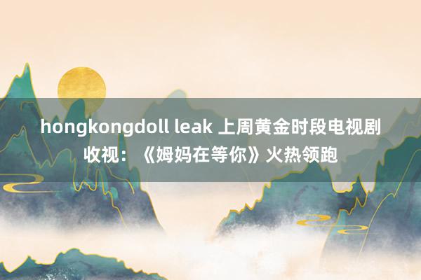 hongkongdoll leak 上周黄金时段电视剧收视：《姆妈在等你》火热领跑