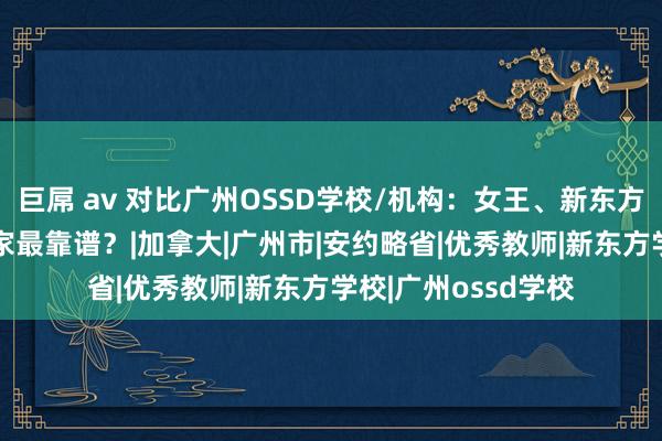 巨屌 av 对比广州OSSD学校/机构：女王、新东方、巨匠OSSD！哪家最靠谱？|加拿大|广州市|安约略省|优秀教师|新东方学校|广州ossd学校