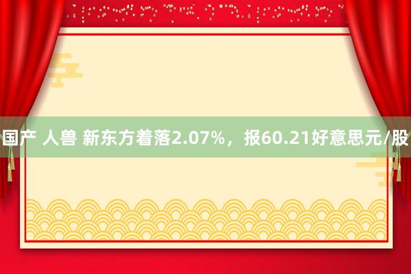 国产 人兽 新东方着落2.07%，报60.21好意思元/股