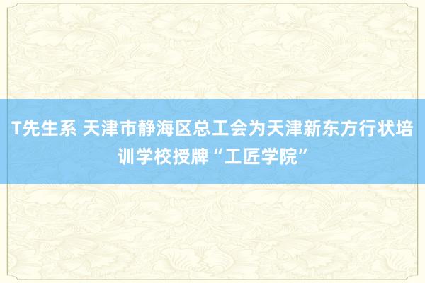 T先生系 天津市静海区总工会为天津新东方行状培训学校授牌“工匠学院”