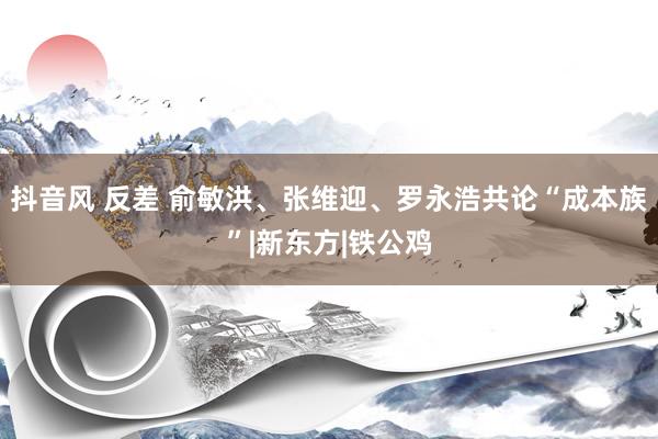 抖音风 反差 俞敏洪、张维迎、罗永浩共论“成本族”|新东方|铁公鸡