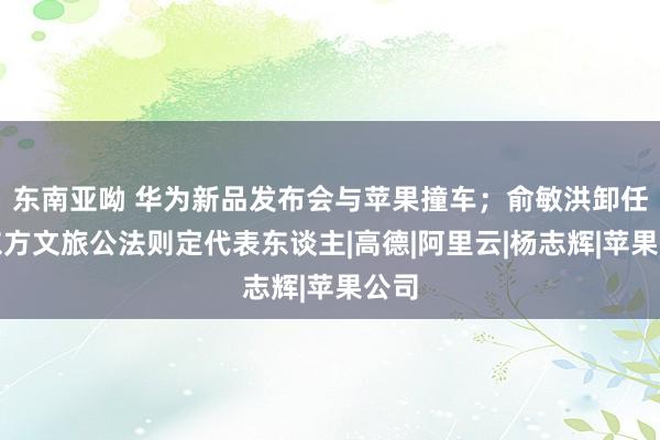 东南亚呦 华为新品发布会与苹果撞车；俞敏洪卸任新东方文旅公法则定代表东谈主|高德|阿里云|杨志辉|苹果公司