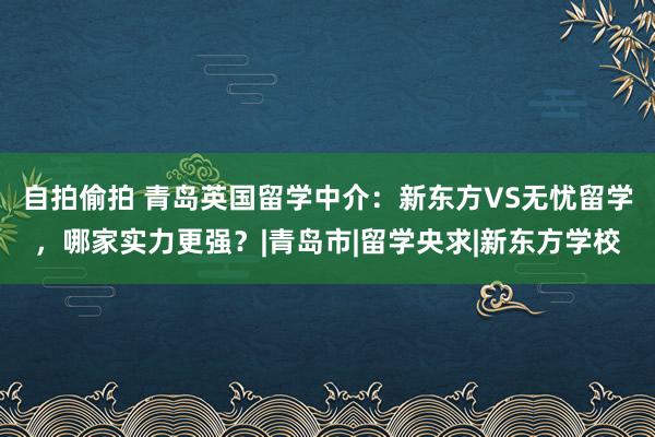 自拍偷拍 青岛英国留学中介：新东方VS无忧留学，哪家实力更强？|青岛市|留学央求|新东方学校