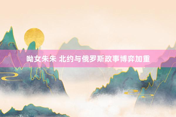 呦女朱朱 北约与俄罗斯政事博弈加重