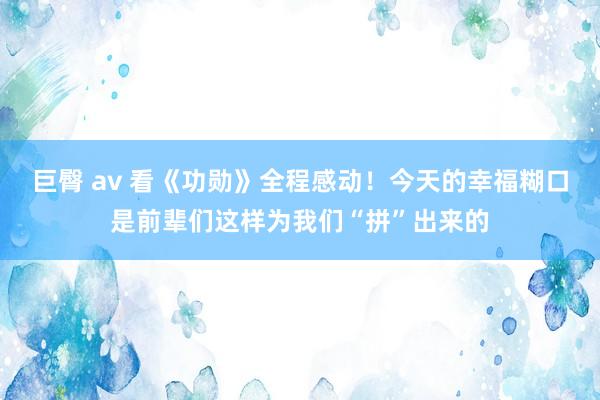 巨臀 av 看《功勋》全程感动！今天的幸福糊口是前辈们这样为我们“拼”出来的