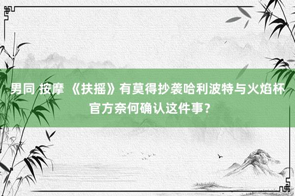 男同 按摩 《扶摇》有莫得抄袭哈利波特与火焰杯 官方奈何确认这件事？