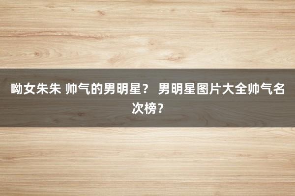 呦女朱朱 帅气的男明星？ 男明星图片大全帅气名次榜？