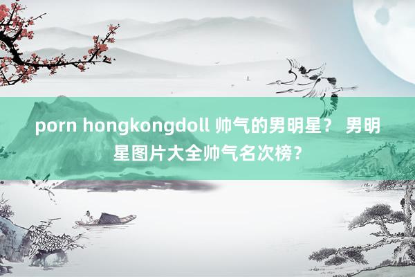 porn hongkongdoll 帅气的男明星？ 男明星图片大全帅气名次榜？