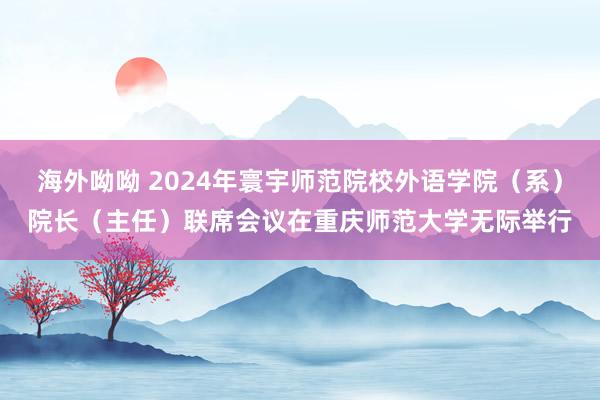 海外呦呦 2024年寰宇师范院校外语学院（系）院长（主任）联席会议在重庆师范大学无际举行