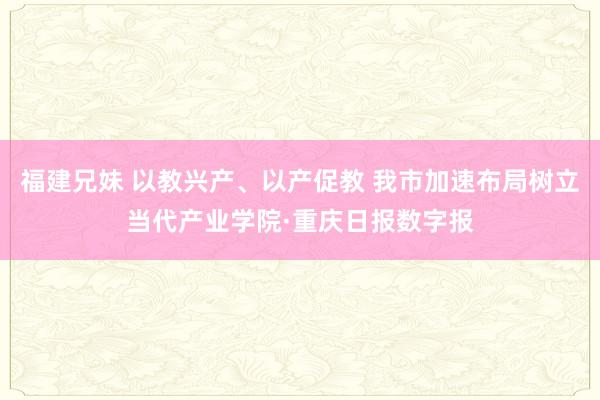 福建兄妹 以教兴产、以产促教 我市加速布局树立当代产业学院·重庆日报数字报